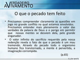 O que o pecado tem feito
• Precisamos compreender claramente as questões em
jogo no grande conflito na qual estamos envolvidos.
Precisamos entender mais plenamente o valor das
verdades da palavra de Deus e o perigo em permitir
que nossas mentes se desviem dela, pelo grande
enganador.
• O valor infinito do sacrifício requerido pela nossa
redenção revela o fato de que o pecado é um mau
tremendo. Através do pecado todo o organismo
humano fica transtornado, a mente é pervertida, a
imaginação corrompida.
(p.65)
 