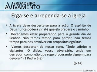 Erga-se e arrependa-se a igreja
• A igreja deve desperta-se para a ação. O espírito de
Deus nunca poderá vir até que ela prepare o caminho.
• Deveríamos estar preparando para o grande dia do
Senhor. Não temos tempo para perder, não temos
tempo para nos envolver em propósitos egoístas.
• Vamos despertar de nosso sono. “Sede sóbrios e
vigilantes. O diabo, vosso adversário, anda em
derredor, como leão que ruge procurando alguém para
devorar” (1 Pedro 5:8).
(p.14)
 