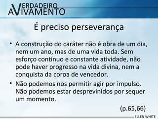 É preciso perseverança
• A construção do caráter não é obra de um dia,
nem um ano, mas de uma vida toda. Sem
esforço contínuo e constante atividade, não
pode haver progresso na vida divina, nem a
conquista da coroa de vencedor.
• Não podemos nos permitir agir por impulso.
Não podemos estar desprevinidos por sequer
um momento.
(p.65,66)
 