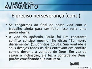 É preciso perseverança (cont.)
• Se chegarmos ao final de nossa vida com o
trabalho ainda para ser feito, isso seria uma
perda eterna.
• A vida do apóstolo Paulo foi um constante
conflito consigo mesmo. Ele disse: "Eu morro
diariamente" (1 Coríntios 15:31). Sua vontade e
seus desejos todos os dias entravam em conflito
com o dever e a vontade de Deus. Em vez de
seguir a inclinação, ele fez a vontade de Deus,
porém crucificando sua natureza.
(p.66)
 