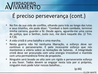 É preciso perseverança (cont.)
• No fim de sua vida de conflito, olhando para trás ao longo das lutas
e seus triunfos, ele pode dizer: "Combati o bom combate, terminei
minha carreira, guardei a fé: Desde agora, aguarda-me uma coroa
de justiça, que o Senhor, Justo Juiz, me dará naquele dia. (2 Tim.
4:7,8).
• A vida cristã é uma batalha e uma marcha.
• Nesta guerra não há nenhuma liberação, o esforço deve ser
contínuo e perseverante. É pelo incessante esforço que nós
mantemos a vitória sobre as tentações de Satanás. A Integridade
cristã deve ser procurada com uma energia irresistível e mantida
com uma permanência firme de propósito.
• Ninguém será levado ao alto sem um rígido e perseverante esforço
a seu favor. Todos devem se engajar nesta luta por si próprios,
ninguém mais pode lutar nossas batalhas...
(p.66)
 
