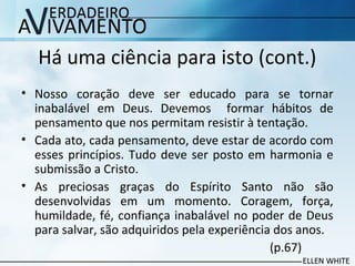 Há uma ciência para isto (cont.)
• Nosso coração deve ser educado para se tornar
inabalável em Deus. Devemos formar hábitos de
pensamento que nos permitam resistir à tentação.
• Cada ato, cada pensamento, deve estar de acordo com
esses princípios. Tudo deve ser posto em harmonia e
submissão a Cristo.
• As preciosas graças do Espírito Santo não são
desenvolvidas em um momento. Coragem, força,
humildade, fé, confiança inabalável no poder de Deus
para salvar, são adquiridos pela experiência dos anos.
(p.67)
 
