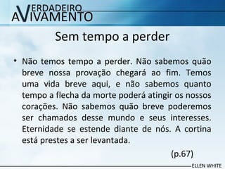 Sem tempo a perder
• Não temos tempo a perder. Não sabemos quão
breve nossa provação chegará ao fim. Temos
uma vida breve aqui, e não sabemos quanto
tempo a flecha da morte poderá atingir os nossos
corações. Não sabemos quão breve poderemos
ser chamados desse mundo e seus interesses.
Eternidade se estende diante de nós. A cortina
está prestes a ser levantada.
(p.67)
 