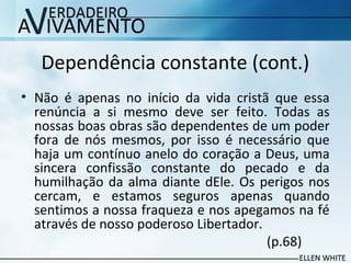 Dependência constante (cont.)
• Não é apenas no início da vida cristã que essa
renúncia a si mesmo deve ser feito. Todas as
nossas boas obras são dependentes de um poder
fora de nós mesmos, por isso é necessário que
haja um contínuo anelo do coração a Deus, uma
sincera confissão constante do pecado e da
humilhação da alma diante dEle. Os perigos nos
cercam, e estamos seguros apenas quando
sentimos a nossa fraqueza e nos apegamos na fé
através de nosso poderoso Libertador.
(p.68)
 