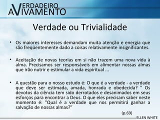 Verdade ou Trivialidade
• Os maiores interesses demandam muita atenção e energia que
são freqüentemente dado a coisas relativamente insignificantes.
• Aceitação de novas teorias em si não trazem uma nova vida à
alma. Precisamos ser responsáveis em alimentar nossas almas
que irão nutrir e estimular a vida espiritual ...
• A questão para o nosso estudo é: O que é a verdade - a verdade
que deve ser estimada, amada, honrada e obedecida? " Os
devotos da ciência tem sido derrotados e desanimados em seus
esforços para encontrar a Deus. O que eles precisam saber neste
momento é: "Qual é a verdade que nos permitirá ganhar a
salvação de nossas almas?”
(p.69)
 