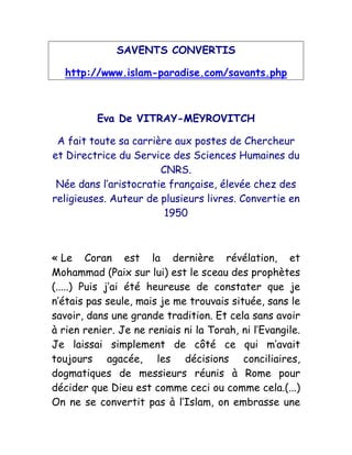 SAVENTS CONVERTIS
http://www.islam-paradise.com/savants.php
Eva De VITRAY-MEYROVITCH
A fait toute sa carrière aux postes de Chercheur
et Directrice du Service des Sciences Humaines du
CNRS.
Née dans l’aristocratie française, élevée chez des
religieuses. Auteur de plusieurs livres. Convertie en
1950
« Le Coran est la dernière révélation, et
Mohammad (Paix sur lui) est le sceau des prophètes
(.....) Puis j’ai été heureuse de constater que je
n’étais pas seule, mais je me trouvais située, sans le
savoir, dans une grande tradition. Et cela sans avoir
à rien renier. Je ne reniais ni la Torah, ni l’Evangile.
Je laissai simplement de côté ce qui m’avait
toujours agacée, les décisions conciliaires,
dogmatiques de messieurs réunis à Rome pour
décider que Dieu est comme ceci ou comme cela.(...)
On ne se convertit pas à l’Islam, on embrasse une
 