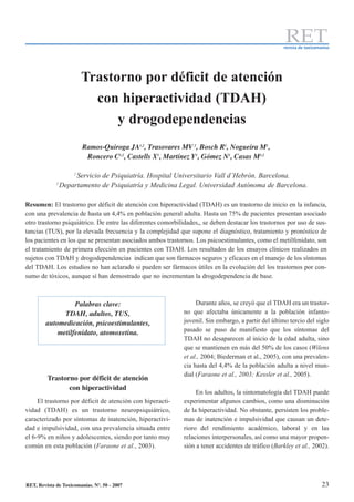 RET
                                                                                                     revista de toxicomanías




                         Trastorno por déficit de atención
                           con hiperactividad (TDAH)
                               y drogodependencias
                         Ramos-Quiroga JA1,2, Trasovares MV 2, Bosch R1, Nogueira M1,
                          Roncero C1,2, Castells X1, Martínez Y1, Gómez N1, Casas M1,2

                     1
                      Servicio de Psiquiatría. Hospital Universitario Vall d’Hebrón. Barcelona.
             2
                 Departamento de Psiquiatría y Medicina Legal. Universidad Autónoma de Barcelona.

Resumen: El trastorno por déficit de atención con hiperactividad (TDAH) es un trastorno de inicio en la infancia,
con una prevalencia de hasta un 4,4% en población general adulta. Hasta un 75% de pacientes presentan asociado
otro trastorno psiquiátrico. De entre las diferentes comorbilidades,, se deben destacar los trastornos por uso de sus-
tancias (TUS), por la elevada frecuencia y la complejidad que supone el diagnóstico, tratamiento y pronóstico de
los pacientes en los que se presentan asociados ambos trastornos. Los psicoestimulantes, como el metilfenidato, son
el tratamiento de primera elección en pacientes con TDAH. Los resultados de los ensayos clínicos realizados en
sujetos con TDAH y drogodependencias indican que son fármacos seguros y eficaces en el manejo de los síntomas
del TDAH. Los estudios no han aclarado si pueden ser fármacos útiles en la evolución del los trastornos por con-
sumo de tóxicos, aunque sí han demostrado que no incrementan la drogodependencia de base.



                  Palabras clave:                                  Durante años, se creyó que el TDAH era un trastor-
              TDAH, adultos, TUS,                             no que afectaba únicamente a la población infanto-
        automedicación, psicoestimulantes,                    juvenil. Sin embargo, a partir del último tercio del siglo
            metilfenidato, atomoxetina.                       pasado se puso de manifiesto que los síntomas del
                                                              TDAH no desaparecen al inicio de la edad adulta, sino
                                                              que se mantienen en más del 50% de los casos (Wilens
                                                              et al., 2004; Biederman et al., 2005), con una prevalen-
                                                              cia hasta del 4,4% de la población adulta a nivel mun-
                                                              dial (Faraone et al., 2003; Kessler et al., 2005).
         Trastorno por déficit de atención
                con hiperactividad
                                                                   En los adultos, la sintomatología del TDAH puede
     El trastorno por déficit de atención con hiperacti-      experimentar algunos cambios, como una disminución
vidad (TDAH) es un trastorno neuropsiquiátrico,               de la hiperactividad. No obstante, persisten los proble-
caracterizado por síntomas de inatención, hiperactivi-        mas de inatención e impulsividad que causan un dete-
dad e impulsividad, con una prevalencia situada entre         rioro del rendimiento académico, laboral y en las
el 6-9% en niños y adolescentes, siendo por tanto muy         relaciones interpersonales, así como una mayor propen-
común en esta población (Faraone et al., 2003).               sión a tener accidentes de tráfico (Barkley et al., 2002).




RET, Revista de Toxicomanías. Nº. 50 - 2007                                                                             23
 