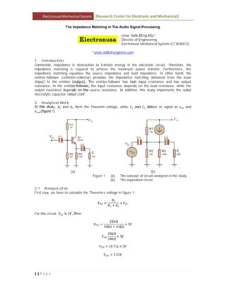 Electronusa Mechanical System [Research Center for Electronic and Mechanical]
1 | P a g e
The Impedance Matching in The Audio Signal Processing
Umar Sidik.BEng.MSc*
Director of Engineering
Electronusa Mechanical System (CTRONICS)
*umar.sidik@engineer.com
1. Introduction
Commonly, impedance is obstruction to transfer energy in the electronic circuit. Therefore, the
impedance matching is required to achieve the maximum power transfer. Furthermore, the
impedance matching equalizes the source impedance and load impedance. In other hand, the
emitter-follower (common-collector) provides the impedance matching delivered from the base
(input) to the emitter (output). The emitter-follower has high input resistance and low output
resistance. In the emitter-follower, the input resistance depends on the load resistance, while the
output resistance depends on the source resistance. In addition, this study implements the radial
electrolytic capacitor 100 10⁄ .
2. Analytical Work
In this study, and form the Thevenin voltage, while and deliver ac signal as and
(figure 1).
(a) (b)
Figure 1. (a). The concept of circuit analyzed in the study
(b). The equivalent circuit
2.1 Analysis of dc
First step, we have to calculate the Thevenin’s voltage in figure 1:
=
+
×
For this circuit, is 5 , then:
=
24 Ω
10 Ω + 24 Ω
× 5
24 Ω
34 Ω
× 5
= (0.71) × 5
= 3.55
 