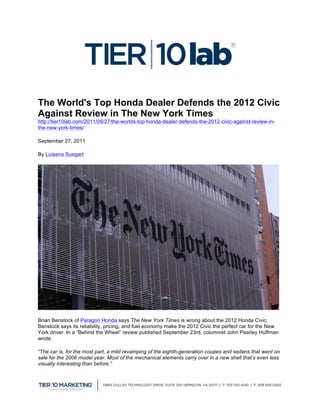  


The World's Top Honda Dealer Defends the 2012 Civic
Against Review in The New York Times
http://tier10lab.com/2011/09/27/the-worlds-top-honda-dealer-defends-the-2012-civic-against-review-in-
the-new-york-times/

September 27, 2011

By Luisana Suegart




Brian Benstock of Paragon Honda says The New York Times is wrong about the 2012 Honda Civic.
Benstock says its reliability, pricing, and fuel economy make the 2012 Civic the perfect car for the New
York driver. In a “Behind the Wheel” review published September 23rd, columnist John Pearley Huffman
wrote:

“The car is, for the most part, a mild revamping of the eighth-generation coupes and sedans that went on
sale for the 2006 model year. Most of the mechanical elements carry over in a new shell that’s even less
visually interesting than before.”




                                                                                                           	
  
 