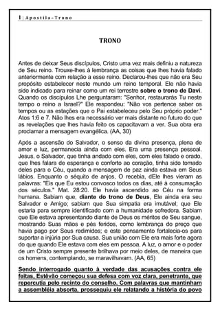 1|   Apostila–Trono




                               TRONO


Antes de deixar Seus discípulos, Cristo uma vez mais definiu a natureza
de Seu reino. Trouxe-lhes à lembrança as coisas que lhes havia falado
anteriormente com relação a esse reino. Declarou-lhes que não era Seu
propósito estabelecer neste mundo um reino temporal. Ele não havia
sido indicado para reinar como um rei terrestre sobre o trono de Davi.
Quando os discípulos Lhe perguntaram: "Senhor, restaurarás Tu neste
tempo o reino a Israel?" Ele respondeu: "Não vos pertence saber os
tempos ou as estações que o Pai estabeleceu pelo Seu próprio poder."
Atos 1:6 e 7. Não lhes era necessário ver mais distante no futuro do que
as revelações que lhes havia feito os capacitavam a ver. Sua obra era
proclamar a mensagem evangélica. (AA, 30)
Após a ascensão do Salvador, o senso da divina presença, plena de
amor e luz, permanecia ainda com eles. Era uma presença pessoal.
Jesus, o Salvador, que tinha andado com eles, com eles falado e orado,
que lhes falara de esperança e conforto ao coração, tinha sido tomado
deles para o Céu, quando a mensagem de paz ainda estava em Seus
lábios. Enquanto o séquito de anjos, O recebia, dEle lhes vieram as
palavras: "Eis que Eu estou convosco todos os dias, até à consumação
dos séculos." Mat. 28:20. Ele havia ascendido ao Céu na forma
humana. Sabiam que, diante do trono de Deus, Ele ainda era seu
Salvador e Amigo; sabiam que Sua simpatia era imutável; que Ele
estaria para sempre identificado com a humanidade sofredora. Sabiam
que Ele estava apresentando diante de Deus os méritos de Seu sangue,
mostrando Suas mãos e pés feridos, como lembrança do preço que
havia pago por Seus redimidos; e este pensamento fortalecia-os para
suportar a injúria por Sua causa. Sua união com Ele era mais forte agora
do que quando Ele estava com eles em pessoa. A luz, o amor e o poder
de um Cristo sempre presente brilhava por meio deles, de maneira que
os homens, contemplando, se maravilhavam. (AA, 65)
Sendo interrogado quanto à verdade das acusações contra ele
feitas, Estêvão começou sua defesa com voz clara, penetrante, que
repercutia pelo recinto do conselho. Com palavras que mantinham
a assembléia absorta, prosseguiu ele relatando a história do povo
 