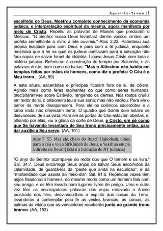 A p o s t i l a – T r o n o |2

escolhido de Deus. Mostrou completo conhecimento da economia
judaica, e interpretação espiritual da mesma, agora manifesta por
meio de Cristo. Repetiu as palavras de Moisés que prediziam o
Messias: "O Senhor vosso Deus levantará dentre vossos irmãos um
profeta semelhante a mim: a Ele ouvireis." Atos 3:22. Patenteou sua
própria lealdade para com Deus e para com a fé judaica, enquanto
mostrava que a lei na qual os judeus confiavam para a salvação não
fora capaz de salvar Israel da idolatria. Ligava Jesus Cristo com toda a
história judaica. Referiu-se à construção do templo por Salomão, e às
palavras deste, bem como de Isaías: "Mas o Altíssimo não habita em
templos feitos por mãos de homens, como diz o profeta: O Céu é o
Meu trono... (AA, 99)
A esta altura, sacerdotes e príncipes ficaram fora de si, de cólera.
Agindo mais como feras rapinantes do que como seres humanos,
precipitaram-se sobre Estêvão, rangendo os dentes. Nos rostos cruéis
em redor de si, o prisioneiro leu a sua sorte; mas não vacilou. Para ele o
temor da morte desaparecera. Para ele os coléricos sacerdotes e a
turba irada não ofereciam terror. O quadro que diante dele estava se
desvaneceu de sua vista. Para ele as portas do Céu estavam abertas, e,
olhando por elas, viu a glória da corte de Deus, e Cristo, em pé como
que Se havendo levantado de Seu trono precisamente então, para
dar auxilio a Seu servo. (AA, 101)
          Atos 7: 55. Mas ele, cheio do Ruach Hakodesh, olhou
          para o céu e viu a Sh’Khinah de Deus, e Yesshua em pé,
          á direita de Deus.”(Esta é a tradução do NT Judaico.)

"O anjo do Senhor acampa-se ao redor dos que O temem e os livra."
Sal. 34:7. Deus encarrega Seus anjos de salvar Seus escolhidos da
calamidade, de guardá-los da "peste que anda na escuridão", e da
"mortandade que assola ao meio-dia". Sal. 91:6. Repetidas vezes têm
anjos falado com homens, do mesmo modo como um homem fala com
seu amigo, e os têm levado para lugares livres de perigo. Uma e outra
vez têm as encorajadoras palavras dos anjos renovado o ânimo
prostrado dos fiéis, desviando-lhes o espírito das coisas da Terra,
levando-os a contemplar pela fé as vestes brancas, as coroas, as
palmas da vitória que os vencedores receberão junto ao grande trono
branco. (AA, 153)
 