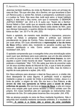 3|   Apostila–Trono

Jeremias também testificou da vinda do Redentor como um príncipe da
casa de Davi: "Eis que vêm dias, diz o Senhor, em que levantarei a Davi
um Renovo justo; e, sendo Rei, reinará, e prosperará, e praticará o juízo
e a justiça na Terra. Nos seus dias Judá será salvo, e Israel habitará
seguro; e este será o Seu nome, com que O nomearão: O SENHOR
JUSTIÇA NOSSA." Jer. 23:5 e 6. E outra vez: "Assim diz o Senhor:
Nunca faltará a Davi varão que se assente sobre o trono da casa de
Israel; nem aos sacerdotes levíticos faltará varão diante de Mim, para
que ofereça holocausto, e queime ofertas de manjares, e faça sacrifício
todos os dias." Jer. 33:17 e 18. (AA, 223)
Assim o apóstolo, da maneira mais decidida e impressiva, procurou
corrigir as falsas e perigosas idéias e práticas que estavam
prevalecendo na igreja de Corinto. Falou claramente, porém em amor
por suas almas. Em suas advertências e reprovações a luz do trono
de Deus brilhou sobre eles, revelando os pecados ocultos que lhes
estavam debilitando a vida. Como seriam essas advertências
recebidas? (AA, 321)
O apóstolo compreendia que o evangelho tinha uma reivindicação sobre
quem quer que atentasse para suas palavras; que um dia eles estariam
ou entre os puros e santos ao redor do grande trono branco, ou com
aqueles a quem Cristo haveria de dizer: "Apartai-vos de Mim, vós que
praticais a iniqüidade." Mat. 7:23. Ele sabia que teria de encontrar cada
um de seus ouvintes diante do tribunal do Céu, e que aí teria de prestar
contas, não apenas de tudo o que havia dito e feito, mas do motivo e
espírito de suas palavras e ações. (AA, 423)
Em Seus esforços para alcançar o ideal de Deus para si, o cristão não
deve desesperar de coisa alguma. A perfeição moral e espiritual
mediante a graça e o poder de Cristo é prometida a todos. Jesus é a
fonte de poder, a origem da vida. Ele nos leva a Sua Palavra, e da
árvore da vida nos apresenta as folhas para a saúde de almas
enfermas de pecado. Ele nos leva ao trono de Deus, e põe em nossa
boca uma oração pela qual somos levados a íntimo contato com Ele
próprio. Em nosso benefício põe em operação os instrumentos todo-
poderosos do Céu. Em cada passo tocamos Seu vivo poder. (AA, 478)
Não se alcança posição no reino de Deus mediante favoritismo. Não é
adquirida nem recebida mediante concessão arbitrária. É o resultado do
caráter. A coroa e o trono são a prova de uma condição
 