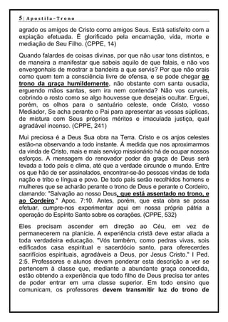 5|   Apostila–Trono

agrado os amigos de Cristo como amigos Seus. Está satisfeito com a
expiação efetuada. É glorificado pela encarnação, vida, morte e
mediação de Seu Filho. (CPPE, 14)
Quando falardes de coisas divinas, por que não usar tons distintos, e
de maneira a manifestar que sabeis aquilo de que falais, e não vos
envergonhais de mostrar a bandeira a que servis? Por que não orais
como quem tem a consciência livre de ofensa, e se pode chegar ao
trono da graça humildemente, não obstante com santa ousadia,
erguendo mãos santas, sem ira nem contenda? Não vos curveis,
cobrindo o rosto como se algo houvesse que desejais ocultar. Erguei,
porém, os olhos para o santuário celeste, onde Cristo, vosso
Mediador, Se acha perante o Pai para apresentar as vossas súplicas,
de mistura com Seus próprios méritos e imaculada justiça, qual
agradável incenso. (CPPE, 241)
Mui preciosa é a Deus Sua obra na Terra. Cristo e os anjos celestes
estão-na observando a todo instante. À medida que nos aproximarmos
da vinda de Cristo, mais e mais serviço missionário há de ocupar nossos
esforços. A mensagem do renovador poder da graça de Deus será
levada a todo país e clima, até que a verdade circunde o mundo. Entre
os que hão de ser assinalados, encontrar-se-ão pessoas vindas de toda
nação e tribo e língua e povo. De todo país serão recolhidos homens e
mulheres que se acharão perante o trono de Deus e perante o Cordeiro,
clamando: "Salvação ao nosso Deus, que está assentado no trono, e
ao Cordeiro." Apoc. 7:10. Antes, porém, que esta obra se possa
efetuar, cumpre-nos experimentar aqui em nossa própria pátria a
operação do Espírito Santo sobre os corações. (CPPE, 532)
Eles precisam ascender em direção ao Céu, em vez de
permanecerem na planície. A experiência cristã deve estar aliada a
toda verdadeira educação. "Vós também, como pedras vivas, sois
edificados casa espiritual e sacerdócio santo, para oferecerdes
sacrifícios espirituais, agradáveis a Deus, por Jesus Cristo." I Ped.
2:5. Professores e alunos devem ponderar esta descrição a ver se
pertencem à classe que, mediante a abundante graça concedida,
estão obtendo a experiência que todo filho de Deus precisa ter antes
de poder entrar em uma classe superior. Em todo ensino que
comunicam, os professores devem transmitir luz do trono de
 