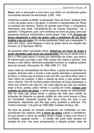A p o s t i l a – T r o n o |6

Deus; pois a educação é uma obra cujo efeito se manifestará pelos
incessantes séculos da eternidade. (CSE, 140)
Conforme é usada na Bíblia, a expressão "reino de Deus" designa tanto
o reino da graça como o de glória. O primeiro é apresentado por Paulo
na epístola aos hebreus. Depois de apontar para Cristo, o compassivo
Intercessor que pode "compadecer-Se de nossas fraquezas", diz o
apóstolo: "Cheguemos, pois, com confiança ao trono da graça, para que
possamos alcançar misericórdia e achar graça." Heb. 4:16. O trono da
graça representa o reino da graça; pois a existência de um trono
implica a de um reino. Em muitas parábolas Cristo usa a expressão "o
reino dos Céus", para designar a obra da graça divina no coração dos
homens. (C S Santuário, 69/70)
Se quiserem obter iluminação divina, dirijam-se ao trono da graça e
serão atendidos pelo trono da misericórdia. Fez-se um pacto entre o
Pai e o Filho para salvar o mundo por intermédio de Cristo, que daria a
Si mesmo para que todo o que nEle cresse não viesse a perecer, mas
tivesse a vida eterna. Nenhuma potestade humana ou angélica poderia
fazer tal concerto. Manuscrito 16, 1890. (MM, CT, 123)
Jesus sabe as necessidades de Seus filhos, e gosta de escutar-lhes as
orações. Excluam eles o mundo e tudo quanto desviaria o pensamento
de Deus, e sintam que se acham a sós com Ele, que Seus olhos vêem o
mais íntimo do coração, e lêem o desejo da alma, e que podem falar
com o Senhor. Com fé humilde podeis reivindicar as Suas promessas, e
sentir que embora não haja em vós coisa alguma por que Lhe possais
exigir o favor, podeis, pelos méritos e a justiça de Cristo, chegar com
ousadia ao trono da graça, e achar graça em tempo de necessidade.
Não há nada que possa tornar a pessoa tão forte para resistir às
tentações de Satanás no grande conflito da vida como buscar a Deus
em humildade, lançando perante Ele vossa alma em todo o seu
desamparo, esperando que Ele seja vosso ajudador e defensor. The
Youth's Instructor, 7 de julho de 1892 (MM, Cuidado de Deus, 26)
Na obra da guarda do coração precisamos ser insistentes no orar,
incansáveis nas súplicas ante o trono da graça quanto à assistência.
Os que tomam o nome de cristãos devem chegar a Deus com fervor e
humildade, rogando auxílio. ... O cristão não pode estar sempre em
posição de orar, mas seus pensamentos e desejos podem estar de
 