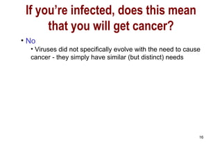 No Viruses did not specifically evolve with the need to cause cancer - they simply have similar (but distinct) needs If you’re infected, does this mean that you will get cancer? 