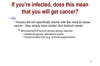 No Viruses did not specifically evolve with the need to cause cancer - they simply have similar (but distinct) needs Development of tumors almost always requires:  Additional genetic alterations and/or Compromised host (e.g. immuno-suppression) If you’re infected, does this mean that you will get cancer? 