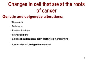 Changes in cell that are at the roots of cancer Genetic and epigenetic alterations: Mutations Deletions Recombinations Transpositions Epigenetic alterations (DNA methylation, imprinting) Acquisition of viral genetic material 