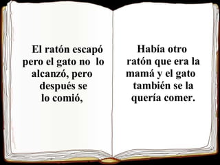 El ratón escapó pero el gato no  lo alcanzó, pero  después se lo comió,   Había otro  ratón que era la  mamá y el gato  también se la  quería comer.  