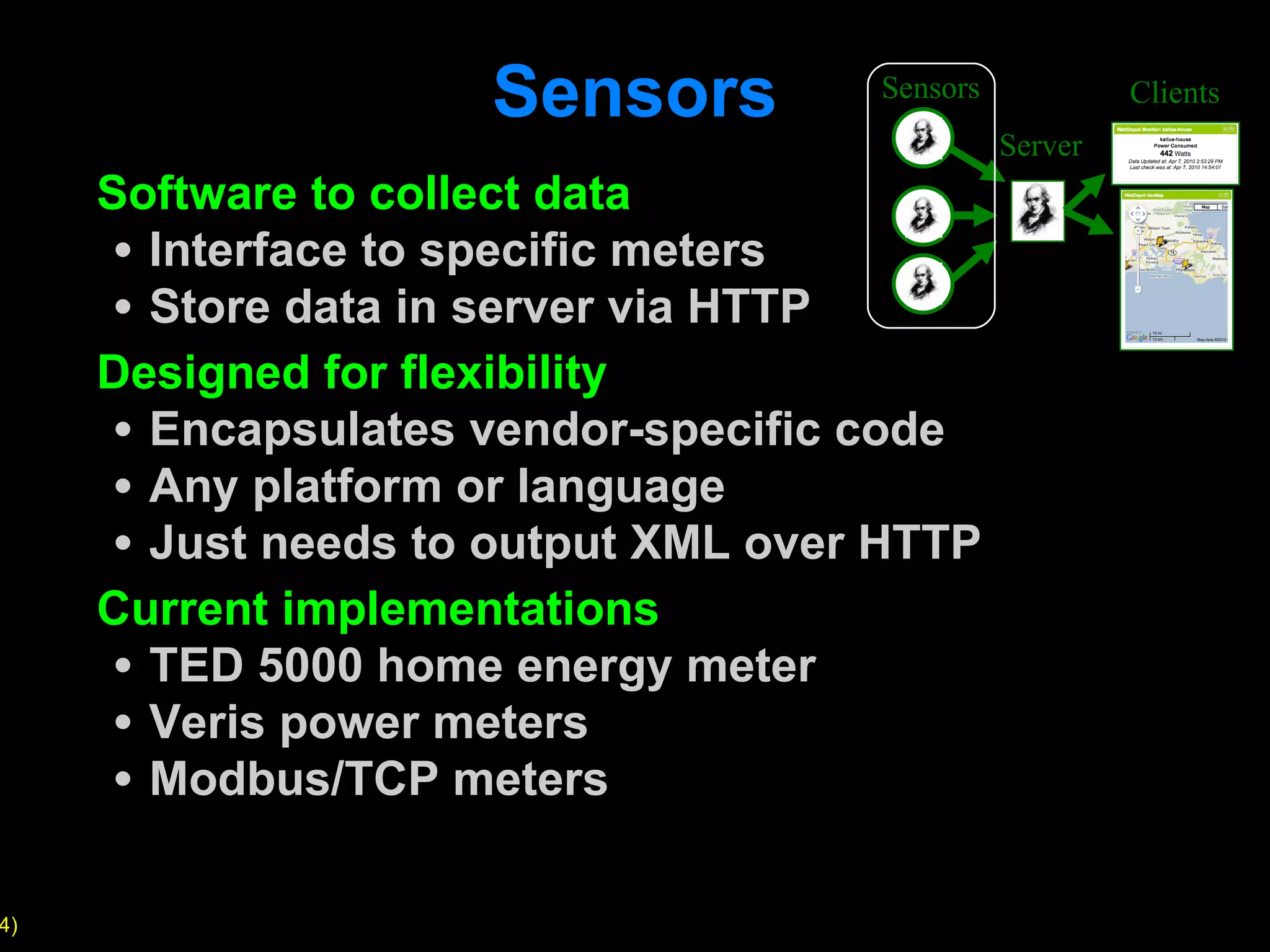 Sensors Software to collect data Interface to specific meters Store data in server via HTTP Designed for flexibility Encapsulates vendor-specific code Any platform or language Just needs to output XML over HTTP Current implementations TED 5000 home energy meter Veris power meters Modbus/TCP meters Sensors Server Clients 