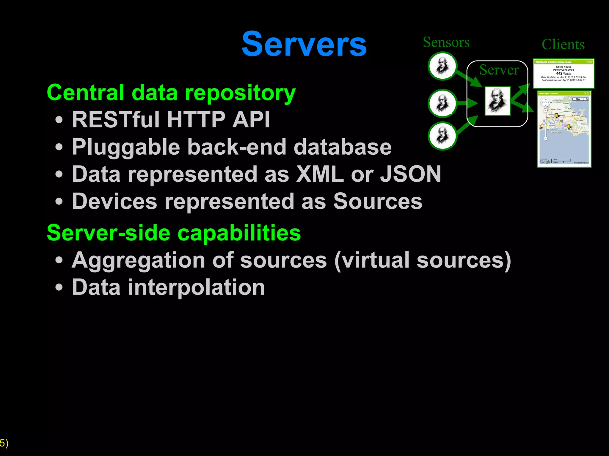 Servers Central data repository RESTful HTTP API Pluggable back-end database Data represented as XML or JSON Devices represented as Sources Server-side capabilities Aggregation of sources (virtual sources) Data interpolation Sensors Server Clients 