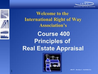 Welcome to the
    International Right of Way
           Association’s
         Course 400
        Principles of
    Real Estate Appraisal


                        400-PT – Revision 3 – 06.30.06.USA
1
 