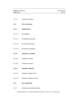 NORMA TÉCNICA NTP 400.033
PERUANA 6 de 12
4.1.1.2 Andamios metálicos.
4.1.2 Por su estructura
4.1.2.1 Autoportantes
4.1.2.1.1 De caballetes.
4.1.2.1.2 De caballetes apoyados.
4.1.2.1.3 De una fila de parantes.
4.1.2.1.4 De dos filas de parantes.
4.1.2.2 Andamios en voladizo
4.1.2.2.1 Voladizo de soleras.
4.1.2.2.2 Voladizo de marcos.
4.1.2.3 Andamios colgantes
4.1.2.3.1 Andamios colgantes fijos.
4.1.2.3.2 Andamios colgantes móviles.
4.1.3 Por su aplicación
4.1.3.1 Andamios para trabajos pesados.
PROHIBIDA LA REPRODUCCIÓN TOTAL O PARCIAL
 