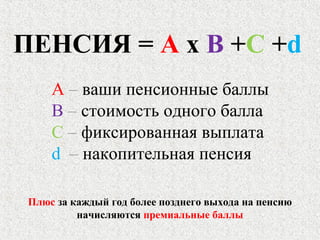 ПЕНСИЯ = А х В +С +d
А – ваши пенсионные баллы
В – стоимость одного балла
С – фиксированная выплата
d – накопительная пенсия
Плюс за каждый год более позднего выхода на пенсию
начисляются премиальные баллы
 