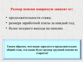 Размер пенсии напрямую зависит от:
• продолжительности стажа;
• размера заработной платы за каждый год;
• более позднего выхода на пенсию.
Таким образом, чем выше зарплата и продолжительнее
общий стаж, тем выше будет размер трудовой пенсии по
старости!
 