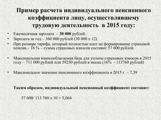 Пример расчета индивидуального пенсионного
коэффициента лицу, осуществлявшему
трудовую деятельность в 2015 году:
• Ежемесячная зарплата – 30 000 рублей.
• Зарплата за год – 360 000 рублей (30 000 х 12)
• При размере тарифа, который полностью идет на формирование страховой
пенсии,– 16 % – сумма страховых взносов составит 57 600 рублей.
• Максимальная взносооблагаемая база для уплаты страховых взносов в 2015
году – 711 000 рублей или 59250 рублей в месяц (16% - 113760 рублей)
• Максимальное значение пенсионного коэффициента в 2015 г. – 7,39
Таким образом, индивидуальный пенсионный коэффициент составит:
57 600/ 113 760 х 10 = 5,064
 