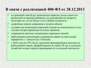 В связи с реализацией 400-ФЗ от 28.12.2013
• в страховой стаж будут включаться периоды ухода одного из
родителей за каждым ребенком, до достижения им возраста
полутора лет, но не более 6 лет в общей сложности.
• досрочные пенсии сохранены в полном объеме.
• условия для назначения страховой пенсии по инвалидности и по
случаю потери кормильца остались прежние.
• сохраняется институт индексации страховых пенсий.
• работающим пенсионерам сохраняется право на ежегодный
перерасчет с 1 августа (до 3 баллов).
• с 2016 года на 25% будет увеличена фиксированная выплата не
работающим лицам, проработавшим не менее 30 лет в сельском
хозяйстве на весь период проживания их в сельской местности
 