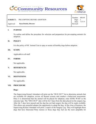 Number: 400.48
SUBJECT: PRE-EMPTING BEFORE ADOPTION Page: 1
Date: 7/23/14
Approved: Ryan Drabek, Director Revised:
I. PURPOSE
To outline and define the procedure for selection and preparation for pre-empting animals for
adoption.
II. POLICY
It is the policy of OC Animal Care to spay or neuter all healthy dogs before adoption.
III. SCOPE
Applicable to all staff.
IV. FORMS
Not applicable.
V. REFERENCES
Not applicable.
VI. DEFINITIONS
Not applicable.
VII. PROCEDURE
Dogs:
The Supervising Kennel Attendant will print out the “DUE OUT” list to determine animals that
are available for adoption, review all Kennel screens and conduct a behavioral assessment.
Once it is determined that the animal will be placed for adoption, enter SURG WAIT as the
outcome type. The “DUE OUT” date will be for 5 days from the date placed on the surgery log.
After the 5 days have passed and the dog has not had surgery the dog will be made available.
This allows any potential adopter the opportunity to adopt the dog. At the close of business, the
Supervising Kennel Attendant will print 2 copies of the Surgery Log. They will highlight those
dogs that have Interested Party memos or those dogs they feel are the most adoptable for
 