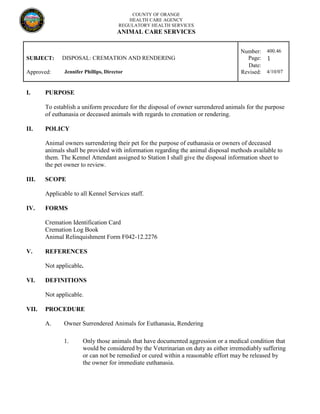 COUNTY OF ORANGE
HEALTH CARE AGENCY
REGULATORY HEALTH SERVICES
ANIMAL CARE SERVICES
Number: 400.46
SUBJECT: DISPOSAL: CREMATION AND RENDERING Page: 1
Date:
Approved: Jennifer Phillips, Director Revised: 4/10/07
I. PURPOSE
To establish a uniform procedure for the disposal of owner surrendered animals for the purpose
of euthanasia or deceased animals with regards to cremation or rendering.
II. POLICY
Animal owners surrendering their pet for the purpose of euthanasia or owners of deceased
animals shall be provided with information regarding the animal disposal methods available to
them. The Kennel Attendant assigned to Station I shall give the disposal information sheet to
the pet owner to review.
III. SCOPE
Applicable to all Kennel Services staff.
IV. FORMS
Cremation Identification Card
Cremation Log Book
Animal Relinquishment Form F042-12.2276
V. REFERENCES
Not applicable.
VI. DEFINITIONS
Not applicable.
VII. PROCEDURE
A. Owner Surrendered Animals for Euthanasia, Rendering
1. Only those animals that have documented aggression or a medical condition that
would be considered by the Veterinarian on duty as either irremediably suffering
or can not be remedied or cured within a reasonable effort may be released by
the owner for immediate euthanasia.
 