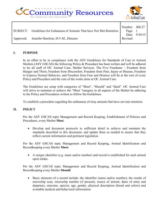 Number: 400.27
SUBJECT: Guidelines for Euthanasia of Animals That have Not Met Retention Page: 1
Date: 9/24/15
Approved: Jennifer Hawkins, D.V.M., Director Revised:
I. PURPOSE
In an effort to be in compliance with the ASV Guidelines for Standards of Care in Animal
Shelters (ASV GSCAS) the following Policy & Procedure has been written and will be adhered
to by all staff of OC Animal Care, Shelter Services. The Five Freedoms – Freedom from
Hunger and Thirst, Freedom from Discomfort, Freedom from Pain, Injury or Disease, Freedom
to Express Normal Behavior, and Freedom from Fear and Distress will be at the root of every
Policy and Procedure and the core of the works done at OC Animal Care.
The Guidelines are setup with categories of “Must”, “Should” and “Ideal”. OC Animal Care
will strive to maintain or achieve the “Must “category in all aspects of the Shelter by adhering
to the Policy and Procedures written to follow the Guidelines.
To establish a procedure regarding the euthanasia of stray animals that have not met retention.
II. POLICY
Per the ASV GSCAS topic Management and Record Keeping, Establishment of Policies and
Procedures, every Shelter Must:
• Develop and document protocols in sufficient detail to achieve and maintain the
standards described in this document, and update them as needed to ensure that they
reflect current information and pertinent legislation.
Per the ASV GSCAS topic Management and Record Keeping, Animal Identification and
Recordkeeping every Shelter Must:
• A unique identifier (e.g. name and/or number) and record is established for each animal
upon intake.
Per the ASV GSCAS topic Management and Record Keeping, Animal Identification and
Recordkeeping every Shelter Should:
• Basic elements of a record include: the identifier (name and/or number), the results of
microchip scan, microchip number (if present), source of animal, dates of entry and
departure, outcome, species, age, gender, physical description (breed and colors) and
available medical and behavioral information.
 