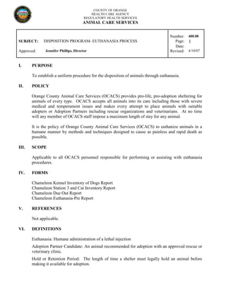 COUNTY OF ORANGE
HEALTH CARE AGENCY
REGULATORY HEALTH SERVICES
ANIMAL CARE SERVICES
Number: 400.08
SUBJECT: DISPOSITION PROGRAM- EUTHANASIA PROCESS Page: 1
Date:
Approved: Jennifer Phillips, Director Revised: 4/10/07
I. PURPOSE
To establish a uniform procedure for the disposition of animals through euthanasia.
II. POLICY
Orange County Animal Care Services (OCACS) provides pro-life, pro-adoption sheltering for
animals of every type. OCACS accepts all animals into its care including those with severe
medical and temperament issues and makes every attempt to place animals with suitable
adopters or Adoption Partners including rescue organizations and veterinarians. At no time
will any member of OCACS staff impose a maximum length of stay for any animal.
It is the policy of Orange County Animal Care Services (OCACS) to euthanize animals in a
humane manner by methods and techniques designed to cause as painless and rapid death as
possible.
III. SCOPE
Applicable to all OCACS personnel responsible for performing or assisting with euthanasia
procedures.
IV. FORMS
Chameleon Kennel Inventory of Dogs Report
Chameleon Station 3 and Cat Inventory Report
Chameleon Due Out Report
Chameleon Euthanasia-Pre Report
V. REFERENCES
Not applicable.
VI. DEFINITIONS
Euthanasia: Humane administration of a lethal injection
Adoption Partner Candidate: An animal recommended for adoption with an approved rescue or
veterinary clinic.
Hold or Retention Period: The length of time a shelter must legally hold an animal before
making it available for adoption.
 
