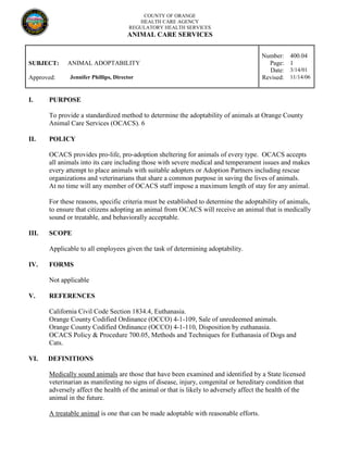 COUNTY OF ORANGE
HEALTH CARE AGENCY
REGULATORY HEALTH SERVICES
ANIMAL CARE SERVICES
Number: 400.04
SUBJECT: ANIMAL ADOPTABILITY Page: 1
Date: 3/14/01
Approved: Jennifer Phillips, Director Revised: 11/14/06
I. PURPOSE
To provide a standardized method to determine the adoptability of animals at Orange County
Animal Care Services (OCACS). 6
II. POLICY
OCACS provides pro-life, pro-adoption sheltering for animals of every type. OCACS accepts
all animals into its care including those with severe medical and temperament issues and makes
every attempt to place animals with suitable adopters or Adoption Partners including rescue
organizations and veterinarians that share a common purpose in saving the lives of animals.
At no time will any member of OCACS staff impose a maximum length of stay for any animal.
For these reasons, specific criteria must be established to determine the adoptability of animals,
to ensure that citizens adopting an animal from OCACS will receive an animal that is medically
sound or treatable, and behaviorally acceptable.
III. SCOPE
Applicable to all employees given the task of determining adoptability.
IV. FORMS
Not applicable
V. REFERENCES
California Civil Code Section 1834.4, Euthanasia.
Orange County Codified Ordinance (OCCO) 4-1-109, Sale of unredeemed animals.
Orange County Codified Ordinance (OCCO) 4-1-110, Disposition by euthanasia.
OCACS Policy & Procedure 700.05, Methods and Techniques for Euthanasia of Dogs and
Cats.
VI. DEFINITIONS
Medically sound animals are those that have been examined and identified by a State licensed
veterinarian as manifesting no signs of disease, injury, congenital or hereditary condition that
adversely affect the health of the animal or that is likely to adversely affect the health of the
animal in the future.
A treatable animal is one that can be made adoptable with reasonable efforts.
 