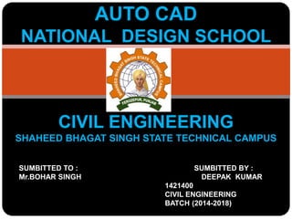 AUTO CAD
NATIONAL DESIGN SCHOOL
CIVIL ENGINEERING
SHAHEED BHAGAT SINGH STATE TECHNICAL CAMPUS
SUMBITTED TO : SUMBITTED BY :
Mr.BOHAR SINGH DEEPAK KUMAR
1421400
CIVIL ENGINEERING
BATCH (2014-2018)
 