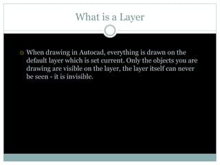 What is a Layer
 When drawing in Autocad, everything is drawn on the
default layer which is set current. Only the objects you are
drawing are visible on the layer, the layer itself can never
be seen - it is invisible.
 