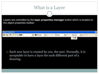 What is a Layer
 Each new layer is created by you, the user. Normally, it is
acceptable to have a layer for each different part of a
drawing.
Layers are controlled by the layer properties manager button which is located on
the object properties toolbar:
 