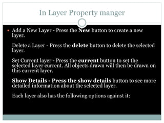 In Layer Property manger
 Add a New Layer - Press the New button to create a new
layer.
Delete a Layer - Press the delete button to delete the selected
layer.
Set Current layer - Press the current button to set the
selected layer current. All objects drawn will then be drawn on
this current layer.
Show Details - Press the show details button to see more
detailed information about the selected layer.
Each layer also has the following options against it:
 