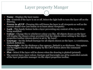 Layer property Manger
 Name - Displays the layer name.
 On - Controls if the layer is on or off. Select the light bulb to turn the layer off on the
drawing.
 Freeze in all VP - Pressing this will freeze the layer in all viewports as well as the
current model view (see lesson 10 to learn about viewports)
 Lock - This handy feature locks a layer preventing any content of the layer from
being modified.
 Colour - Change this to whichever colour you like. All objects drawn on the layer
will display the chosen colour provided that the objects colour setting in the object
properties toolbar (shown above) is set to 'By Layer'.
 Linetype - Set the default linetype for all objects drawn on the layer. i.e continuous,
dashed, dotted etc.
 Lineweight - Set the thickness a line appears .Default is no thickness. This option
can be toggled on/off on the display by the LWT button above the command
console.
 Plot - Select if the layer will be shown when the drawing is plotted (printed).
 The current layer, layer colour, linetype and lineweight can all be controlled outside
of the layer properties manager via the object properties toolbar.
 