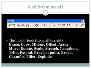 Modify Commands
 The modify tools (from left to right):
Erase, Copy, Mirror, Offset, Array,
Move, Rotate, Scale, Stretch, Lengthen,
Trim, Extend, Break at point, Break,
Chamfer, Fillet, Explode
 