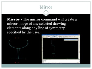 Mirror
Mirror - The mirror command will create a
mirror image of any selected drawing
elements along any line of symmetry
specified by the user.
 