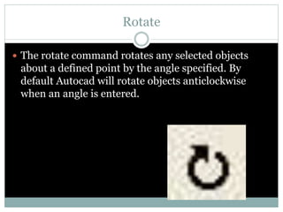 Rotate
 The rotate command rotates any selected objects
about a defined point by the angle specified. By
default Autocad will rotate objects anticlockwise
when an angle is entered.
 