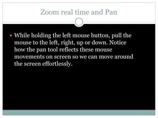 Zoom real time and Pan
 While holding the left mouse button, pull the
mouse to the left, right, up or down. Notice
how the pan tool reflects these mouse
movements on screen so we can move around
the screen effortlessly.
 