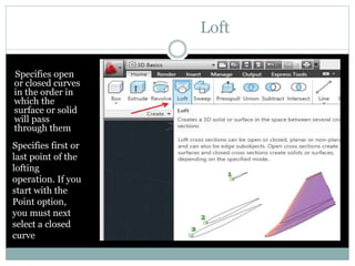 Loft
Specifies open
or closed curves
in the order in
which the
surface or solid
will pass
through them
Specifies first or
last point of the
lofting
operation. If you
start with the
Point option,
you must next
select a closed
curve
 