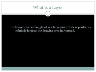 What is a Layer
 A layer can be thought of as a large piece of clear plastic, as
infinitely large as the drawing area in Autocad.
 