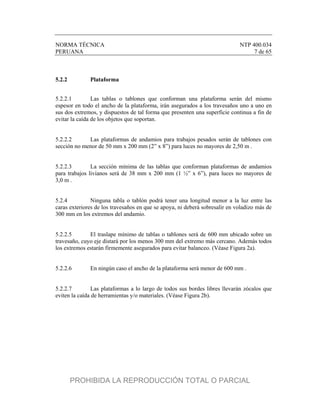 NORMA TÉCNICA NTP 400.034
PERUANA 7 de 65
5.2.2 Plataforma
5.2.2.1 Las tablas o tablones que conforman una plataforma serán del mismo
espesor en todo el ancho de la plataforma, irán asegurados a los travesaños uno a uno en
sus dos extremos, y dispuestos de tal forma que presenten una superficie continua a fin de
evitar la caída de los objetos que soportan.
5.2.2.2 Las plataformas de andamios para trabajos pesados serán de tablones con
sección no menor de 50 mm x 200 mm (2” x 8”) para luces no mayores de 2,50 m .
5.2.2.3 La sección mínima de las tablas que conforman plataformas de andamios
para trabajos livianos será de 38 mm x 200 mm (1 ½” x 6”), para luces no mayores de
3,0 m .
5.2.4 Ninguna tabla o tablón podrá tener una longitud menor a la luz entre las
caras exteriores de los travesaños en que se apoya, ni deberá sobresalir en voladizo más de
300 mm en los extremos del andamio.
5.2.2.5 El traslape mínimo de tablas o tablones será de 600 mm ubicado sobre un
travesaño, cuyo eje distará por los menos 300 mm del extremo más cercano. Además todos
los extremos estarán firmemente asegurados para evitar balanceo. (Véase Figura 2a).
5.2.2.6 En ningún caso el ancho de la plataforma será menor de 600 mm .
5.2.2.7 Las plataformas a lo largo de todos sus bordes libres llevarán zócalos que
eviten la caída de herramientas y/o materiales. (Véase Figura 2b).
PROHIBIDA LA REPRODUCCIÓN TOTAL O PARCIAL
 