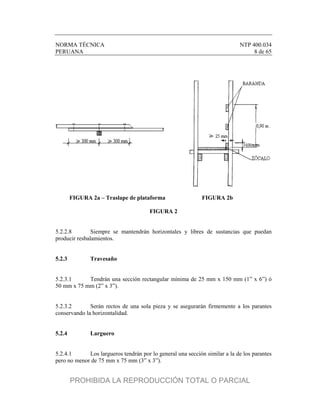 NORMA TÉCNICA NTP 400.034
PERUANA 8 de 65
FIGURA 2a – Traslape de plataforma FIGURA 2b
FIGURA 2
5.2.2.8 Siempre se mantendrán horizontales y libres de sustancias que puedan
producir resbalamientos.
5.2.3 Travesaño
5.2.3.1 Tendrán una sección rectangular mínima de 25 mm x 150 mm (1” x 6”) ó
50 mm x 75 mm (2” x 3”).
5.2.3.2 Serán rectos de una sola pieza y se asegurarán firmemente a los parantes
conservando la horizontalidad.
5.2.4 Larguero
5.2.4.1 Los largueros tendrán por lo general una sección similar a la de los parantes
pero no menor de 75 mm x 75 mm (3” x 3”).
PROHIBIDA LA REPRODUCCIÓN TOTAL O PARCIAL
 
