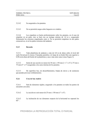 NORMA TÉCNICA NTP 400.034
PERUANA 9 de 65
5.2.4.2 Se asegurarán a los parantes.
5.2.4.3 No se permitirá cargas sobre largueros en voladizo.
5.2.4.4 Los empalmes se harán preferentemente sobre los parantes, en el caso de
empalme en un paño, éste se hará con un traslape mínimo de 1,0 m y asegurando
firmemente los extremos empalmados entre sí. No se permitirá empalmes en dos paños
consecutivos, ni en los paños extremos del andamio.
5.2.5 Baranda
5.2.5.1 Toda plataforma de andamio a más de 2,0 m de altura sobre el nivel del
suelo llevará por lo menos 2 barandas paralelas a lo largo de su borde libre una superior a
0,90 m de altura del borde de la plataforma y una o más entre estas (véase Figura 3).
5.2.5.2 Serán de una sección no menor de 38 mm x 150 mm (1 ½” x 6”) ó 75 mm x
75 mm (3” x 3”) aseguradas a las caras internas de los parantes.
5.2.5.3 De superficie lisa, sin desastillamientos, limpia de clavos y de sustancias
que puedan provocar resbalamientos.
5.2.6 Cruz de San Andrés
5.2.6.1 Será de elementos rígidos, asegurado a los parantes en todos los puntos de
encuentro con estos.
5.2.6.2 La sección no será menor de 25 mm x 150 mm (1” x 6”).
5.2.6.3 La inclinación de sus elementos respecto de la horizontal no superará los
60 ° .
PROHIBIDA LA REPRODUCCIÓN TOTAL O PARCIAL
 