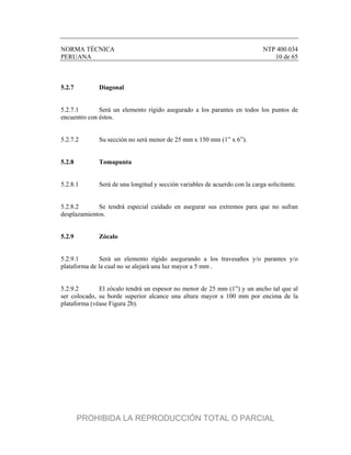 NORMA TÉCNICA NTP 400.034
PERUANA 10 de 65
5.2.7 Diagonal
5.2.7.1 Será un elemento rígido asegurado a los parantes en todos los puntos de
encuentro con éstos.
5.2.7.2 Su sección no será menor de 25 mm x 150 mm (1” x 6”).
5.2.8 Tomapunta
5.2.8.1 Será de una longitud y sección variables de acuerdo con la carga solicitante.
5.2.8.2 Se tendrá especial cuidado en asegurar sus extremos para que no sufran
desplazamientos.
5.2.9 Zócalo
5.2.9.1 Será un elemento rígido asegurando a los travesaños y/o parantes y/o
plataforma de la cual no se alejará una luz mayor a 5 mm .
5.2.9.2 El zócalo tendrá un espesor no menor de 25 mm (1”) y un ancho tal que al
ser colocado, su borde superior alcance una altura mayor a 100 mm por encima de la
plataforma (véase Figura 2b).
PROHIBIDA LA REPRODUCCIÓN TOTAL O PARCIAL
 